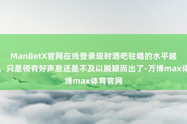 ManBetX官网在线登录现时酒吧驻唱的水平越来越高，只是领有好声息还是不及以脱颖而出了-万博max体育官网