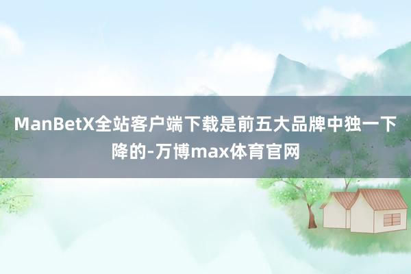 ManBetX全站客户端下载是前五大品牌中独一下降的-万博max体育官网