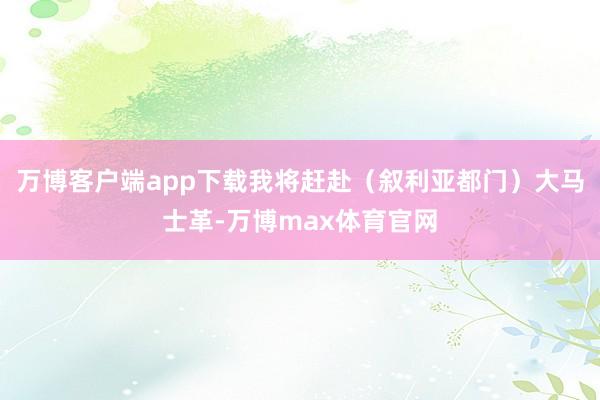 万博客户端app下载我将赶赴（叙利亚都门）大马士革-万博max体育官网