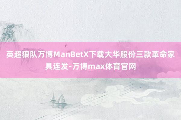 英超狼队万博ManBetX下载大华股份三款革命家具连发-万博max体育官网