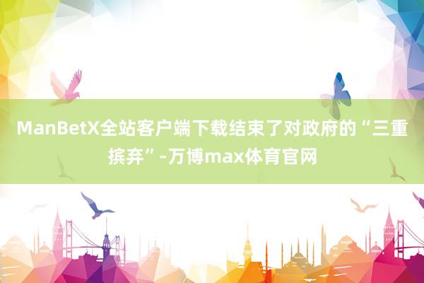 ManBetX全站客户端下载结束了对政府的“三重摈弃”-万博max体育官网