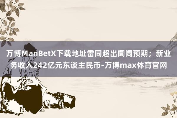 万博ManBetX下载地址雷同超出阛阓预期；新业务收入242亿元东谈主民币-万博max体育官网