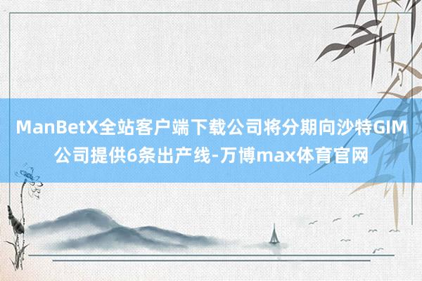 ManBetX全站客户端下载公司将分期向沙特GIM公司提供6条出产线-万博max体育官网