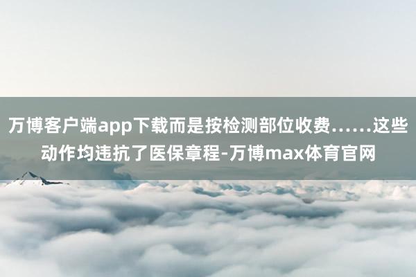 万博客户端app下载而是按检测部位收费……这些动作均违抗了医保章程-万博max体育官网