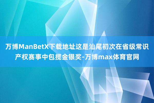 万博ManBetX下载地址这是汕尾初次在省级常识产权赛事中包揽金银奖-万博max体育官网