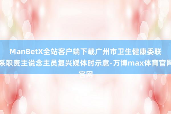 ManBetX全站客户端下载广州市卫生健康委联系职责主说念主员复兴媒体时示意-万博max体育官网