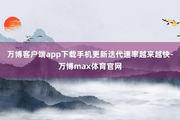 万博客户端app下载手机更新迭代速率越来越快-万博max体育官网