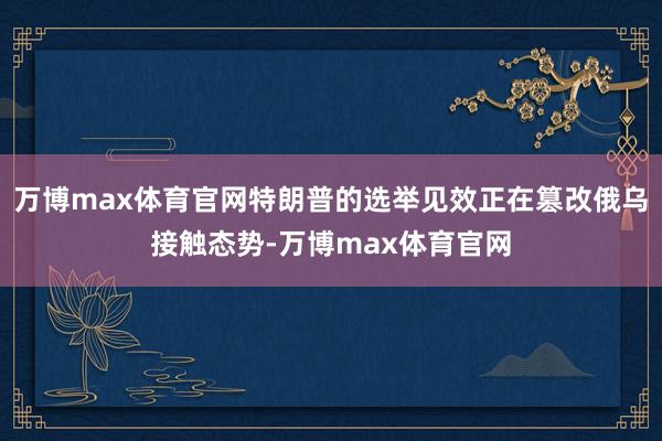 万博max体育官网特朗普的选举见效正在篡改俄乌接触态势-万博max体育官网