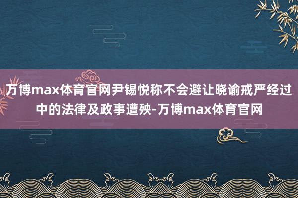 万博max体育官网尹锡悦称不会避让晓谕戒严经过中的法律及政事遭殃-万博max体育官网