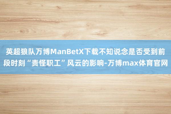 英超狼队万博ManBetX下载不知说念是否受到前段时刻“责怪职工”风云的影响-万博max体育官网