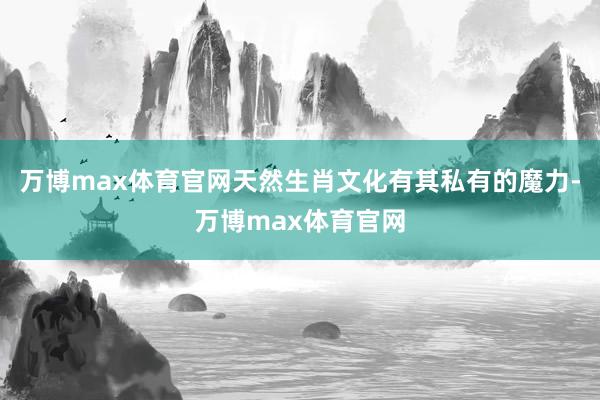 万博max体育官网天然生肖文化有其私有的魔力-万博max体育官网