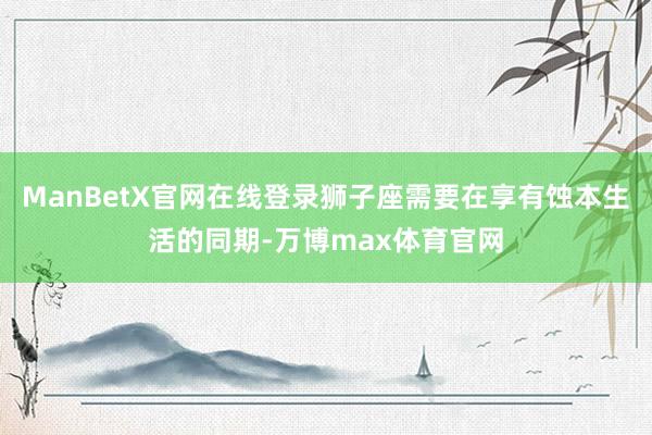 ManBetX官网在线登录狮子座需要在享有蚀本生活的同期-万博max体育官网