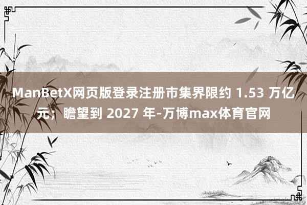 ManBetX网页版登录注册市集界限约 1.53 万亿元；瞻望到 2027 年-万博max体育官网