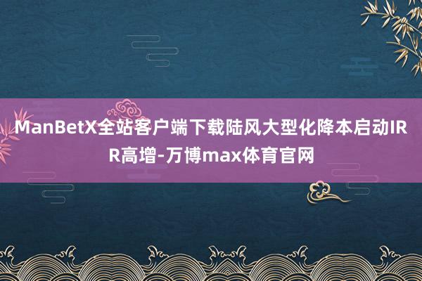 ManBetX全站客户端下载陆风大型化降本启动IRR高增-万博max体育官网