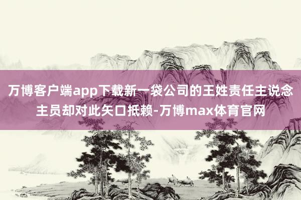 万博客户端app下载新一袋公司的王姓责任主说念主员却对此矢口抵赖-万博max体育官网