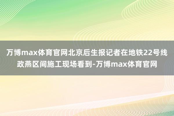 万博max体育官网北京后生报记者在地铁22号线政燕区间施工现场看到-万博max体育官网