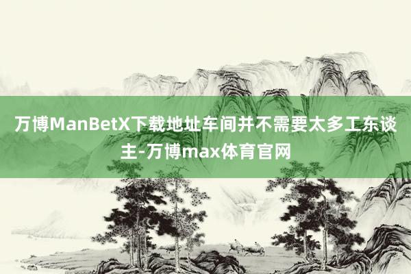 万博ManBetX下载地址车间并不需要太多工东谈主-万博max体育官网