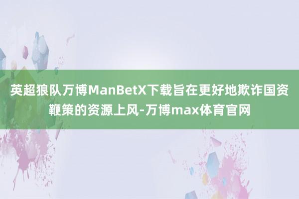 英超狼队万博ManBetX下载旨在更好地欺诈国资鞭策的资源上风-万博max体育官网