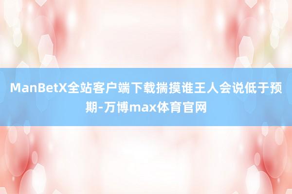 ManBetX全站客户端下载揣摸谁王人会说低于预期-万博max体育官网