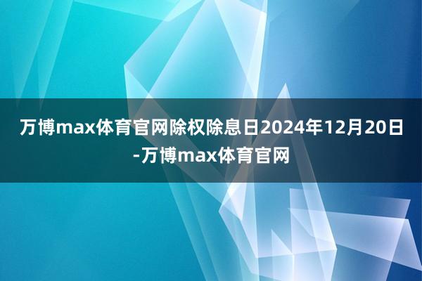 万博max体育官网除权除息日2024年12月20日-万博max体育官网