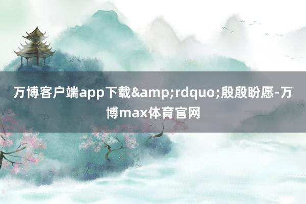 万博客户端app下载&rdquo;殷殷盼愿-万博max体育官网