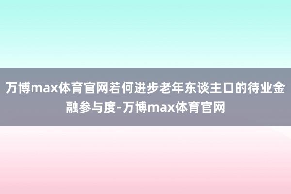 万博max体育官网若何进步老年东谈主口的待业金融参与度-万博max体育官网