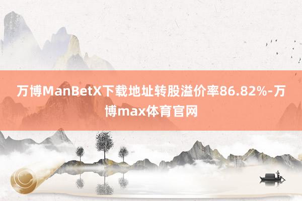 万博ManBetX下载地址转股溢价率86.82%-万博max体育官网