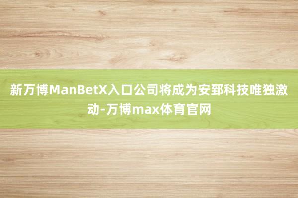 新万博ManBetX入口公司将成为安郅科技唯独激动-万博max体育官网