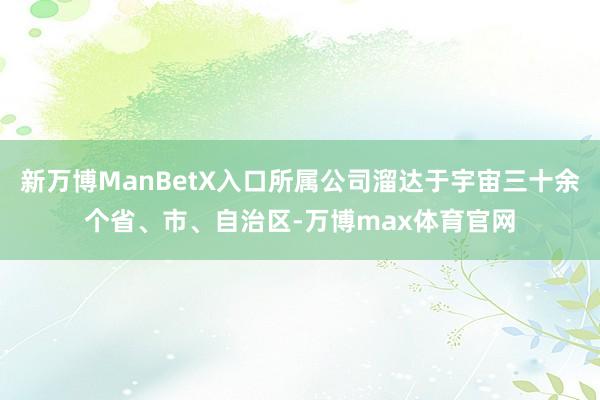 新万博ManBetX入口所属公司溜达于宇宙三十余个省、市、自治区-万博max体育官网