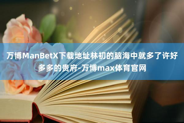 万博ManBetX下载地址林初的脑海中就多了许好多多的贵府-万博max体育官网