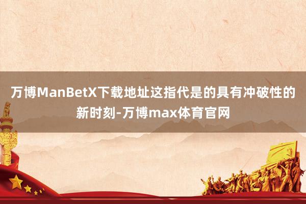 万博ManBetX下载地址这指代是的具有冲破性的新时刻-万博max体育官网