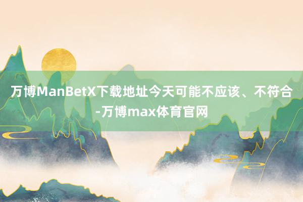 万博ManBetX下载地址今天可能不应该、不符合-万博max体育官网