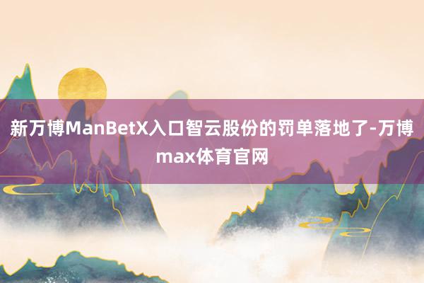 新万博ManBetX入口智云股份的罚单落地了-万博max体育官网