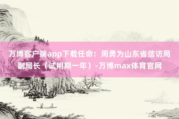 万博客户端app下载任命：　　周勇为山东省信访局副局长（试用期一年）-万博max体育官网