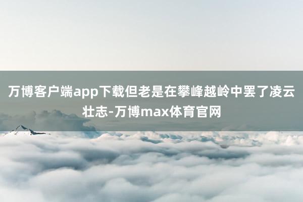 万博客户端app下载但老是在攀峰越岭中罢了凌云壮志-万博max体育官网