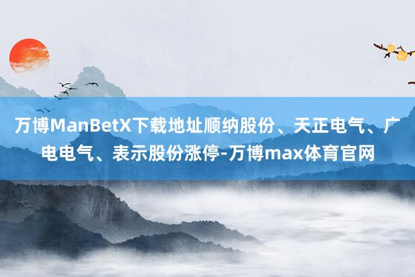 万博ManBetX下载地址顺纳股份、天正电气、广电电气、表示股份涨停-万博max体育官网