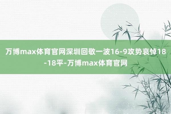 万博max体育官网深圳回敬一波16-9攻势哀悼18-18平-万博max体育官网