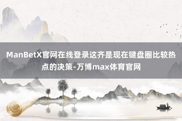 ManBetX官网在线登录这齐是现在键盘圈比较热点的决策-万博max体育官网