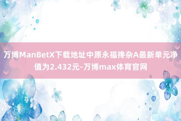 万博ManBetX下载地址中原永福搀杂A最新单元净值为2.432元-万博max体育官网