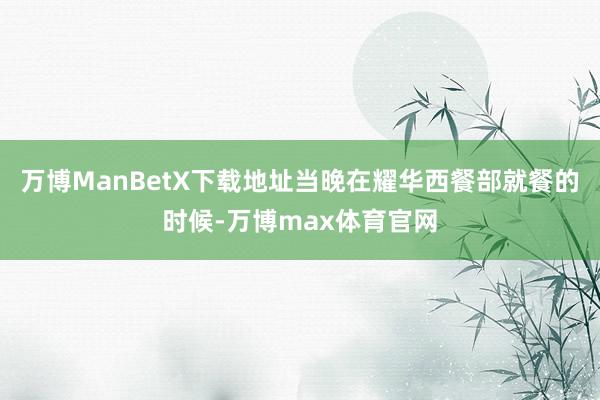 万博ManBetX下载地址当晚在耀华西餐部就餐的时候-万博max体育官网