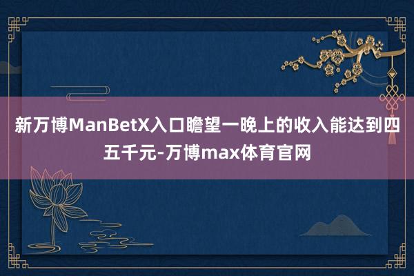 新万博ManBetX入口瞻望一晚上的收入能达到四五千元-万博max体育官网