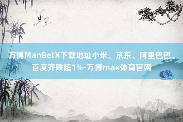 万博ManBetX下载地址小米、京东、阿里巴巴、百度齐跌超1%-万博max体育官网