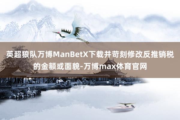 英超狼队万博ManBetX下载并苛刻修改反推销税的金额或面貌-万博max体育官网