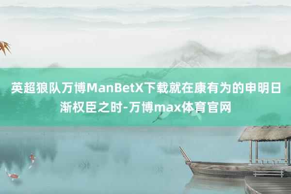 英超狼队万博ManBetX下载就在康有为的申明日渐权臣之时-万博max体育官网