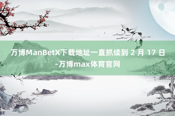 万博ManBetX下载地址一直抓续到 2 月 17 日-万博max体育官网