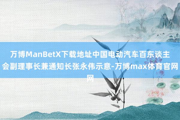 万博ManBetX下载地址中国电动汽车百东谈主会副理事长兼通知长张永伟示意-万博max体育官网