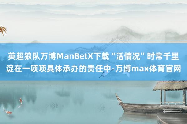 英超狼队万博ManBetX下载“活情况”时常千里淀在一项项具体承办的责任中-万博max体育官网