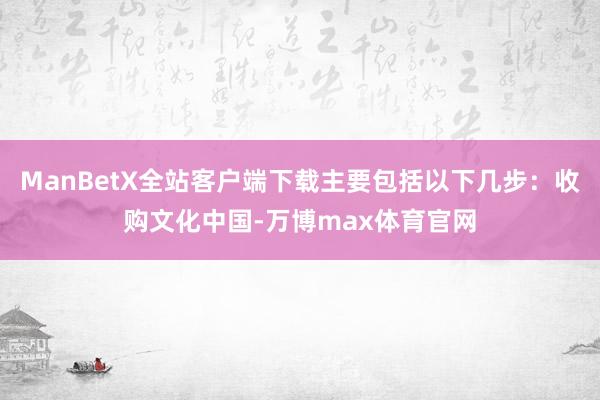 ManBetX全站客户端下载主要包括以下几步：收购文化中国-万博max体育官网