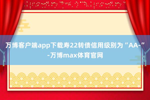 万博客户端app下载寿22转债信用级别为“AA-”-万博max体育官网