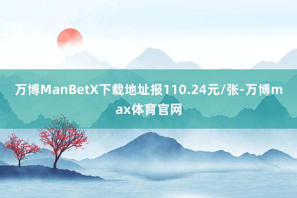 万博ManBetX下载地址报110.24元/张-万博max体育官网